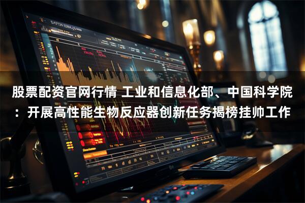 股票配资官网行情 工业和信息化部、中国科学院：开展高性能生物反应器创新任务揭榜挂帅工作