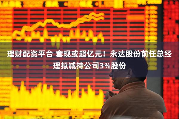 理财配资平台 套现或超亿元！永达股份前任总经理拟减持公司3%股份