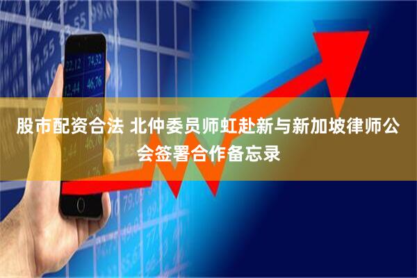 股市配资合法 北仲委员师虹赴新与新加坡律师公会签署合作备忘录