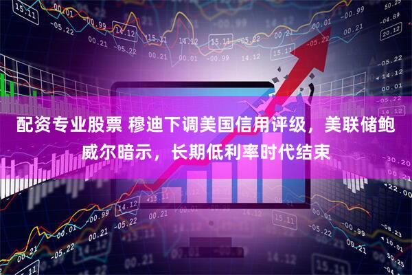 配资专业股票 穆迪下调美国信用评级，美联储鲍威尔暗示，长期低利率时代结束