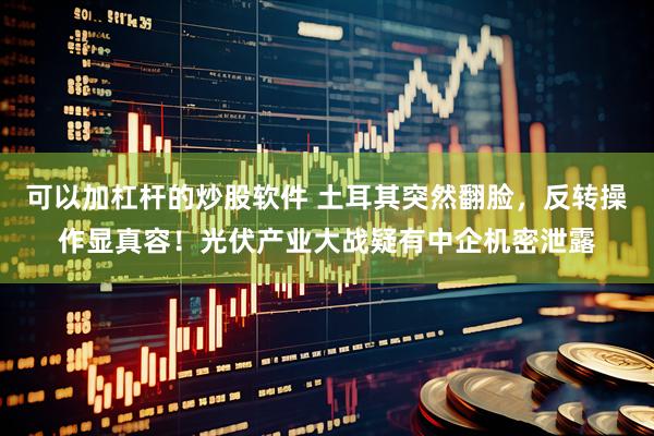 可以加杠杆的炒股软件 土耳其突然翻脸，反转操作显真容！光伏产业大战疑有中企机密泄露