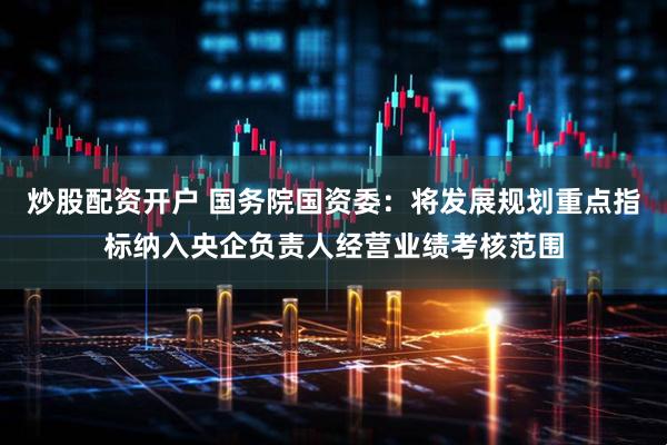炒股配资开户 国务院国资委：将发展规划重点指标纳入央企负责人经营业绩考核范围