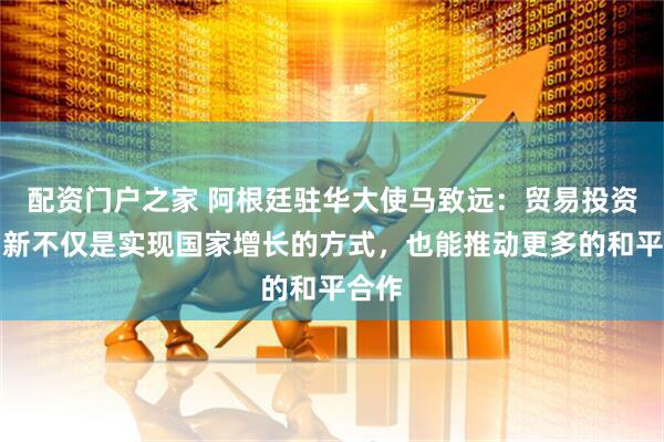 配资门户之家 阿根廷驻华大使马致远：贸易投资和创新不仅是实现国家增长的方式，也能推动更多的和平合作