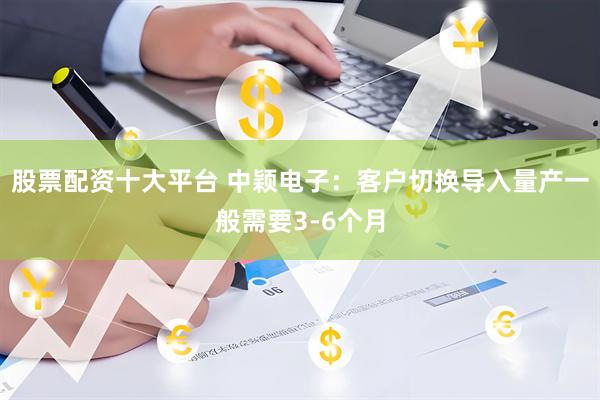 股票配资十大平台 中颖电子：客户切换导入量产一般需要3-6个月