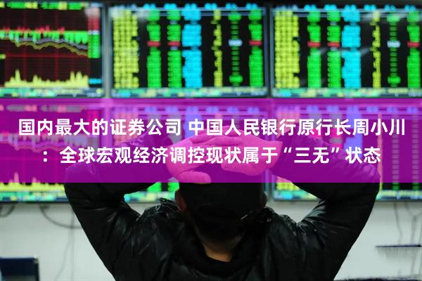 国内最大的证券公司 中国人民银行原行长周小川：全球宏观经济调控现状属于“三无”状态