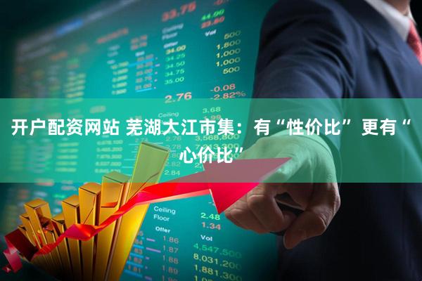开户配资网站 芜湖大江市集：有“性价比” 更有“心价比”