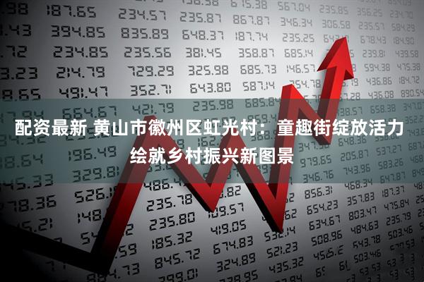 配资最新 黄山市徽州区虹光村：童趣街绽放活力 绘就乡村振兴新图景