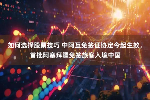 如何选择股票技巧 中阿互免签证协定今起生效，首批阿塞拜疆免签旅客入境中国