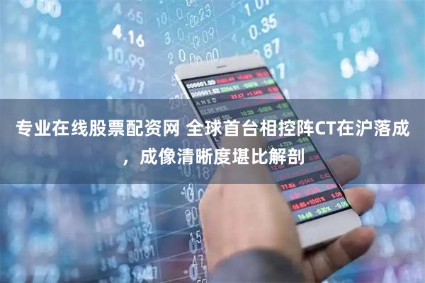 专业在线股票配资网 全球首台相控阵CT在沪落成，成像清晰度堪比解剖